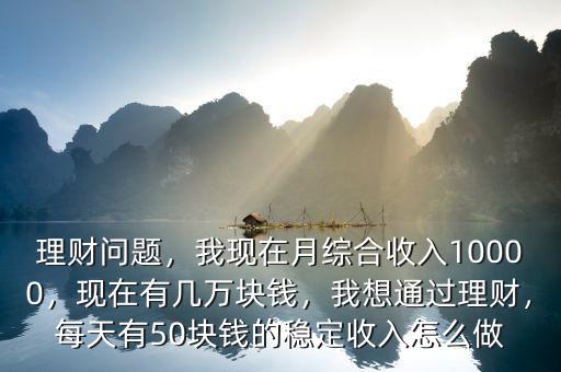 理財(cái)問(wèn)題，我現(xiàn)在月綜合收入10000，現(xiàn)在有幾萬(wàn)塊錢，我想通過(guò)理財(cái)，每天有50塊錢的穩(wěn)定收入怎么做