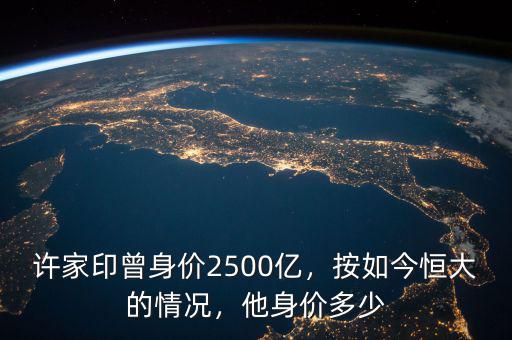 許家印曾身價2500億，按如今恒大的情況，他身價多少
