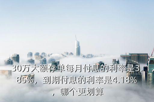 30萬大額存單每月付息的利率是3.85%，到期付息的利率是4.18%，哪個更劃算