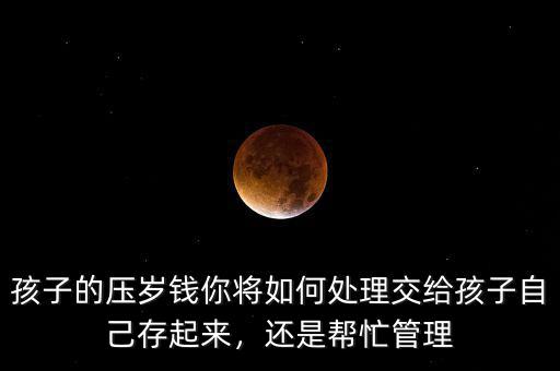 孩子的壓歲錢你將如何處理交給孩子自己存起來，還是幫忙管理