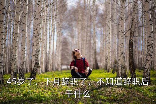 45歲了，下月辭職了，不知道辭職后干什么