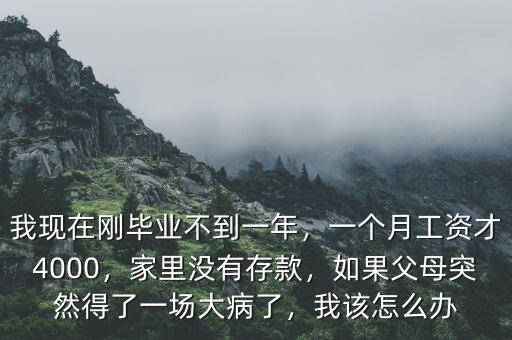 我現(xiàn)在剛畢業(yè)不到一年，一個(gè)月工資才4000，家里沒有存款，如果父母突然得了一場大病了，我該怎么辦