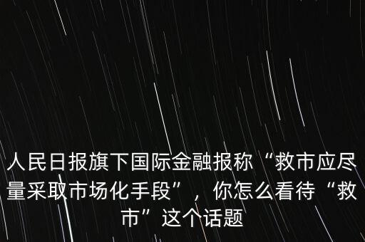 人民日?qǐng)?bào)旗下國(guó)際金融報(bào)稱“救市應(yīng)盡量采取市場(chǎng)化手段”，你怎么看待“救市”這個(gè)話題