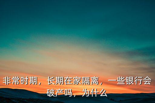 非常時(shí)期，長期在家隔離，一些銀行會(huì)破產(chǎn)嗎，為什么