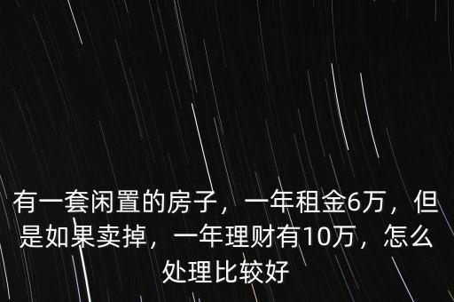 有一套閑置的房子，一年租金6萬，但是如果賣掉，一年理財(cái)有10萬，怎么處理比較好