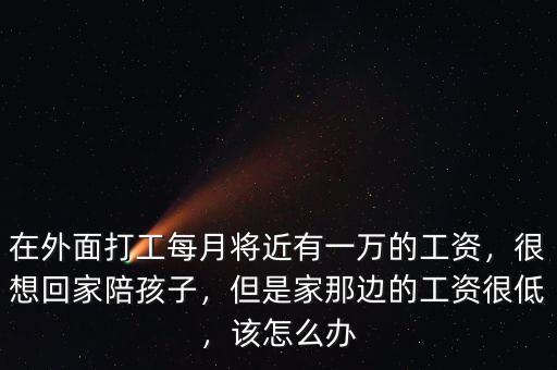 在外面打工每月將近有一萬的工資，很想回家陪孩子，但是家那邊的工資很低，該怎么辦