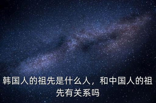 韓國人的祖先是什么人，和中國人的祖先有關系嗎