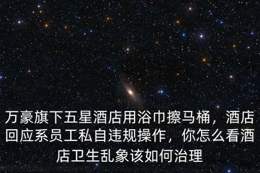 萬豪旗下五星酒店用浴巾擦馬桶，酒店回應(yīng)系員工私自違規(guī)操作，你怎么看酒店衛(wèi)生亂象該如何治理