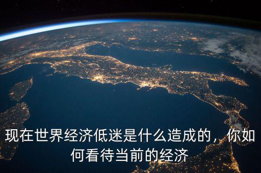 現(xiàn)在世界經(jīng)濟低迷是什么造成的，你如何看待當(dāng)前的經(jīng)濟