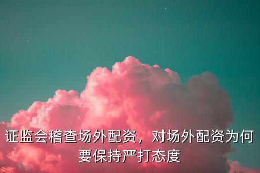 證監(jiān)會(huì)稽查場外配資，對場外配資為何要保持嚴(yán)打態(tài)度