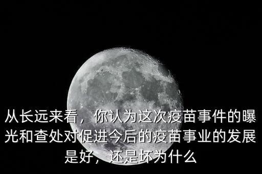 從長(zhǎng)遠(yuǎn)來(lái)看，你認(rèn)為這次疫苗事件的曝光和查處對(duì)促進(jìn)今后的疫苗事業(yè)的發(fā)展是好，還是壞為什么