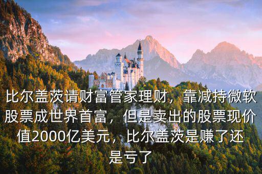 比爾蓋茨請(qǐng)財(cái)富管家理財(cái)，靠減持微軟股票成世界首富，但是賣出的股票現(xiàn)價(jià)值2000億美元，比爾蓋茨是賺了還是虧了
