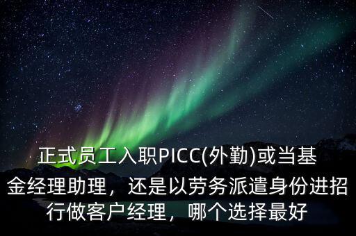 正式員工入職PICC(外勤)或當基金經(jīng)理助理，還是以勞務派遣身份進招行做客戶經(jīng)理，哪個選擇最好