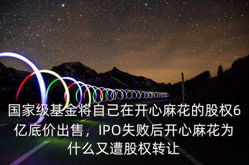 國家級基金將自己在開心麻花的股權6億底價出售，IPO失敗后開心麻花為什么又遭股權轉讓