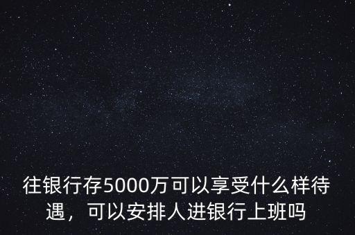 往銀行存5000萬(wàn)可以享受什么樣待遇，可以安排人進(jìn)銀行上班嗎
