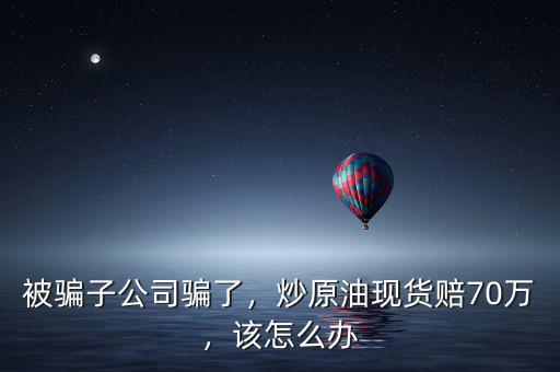 炒原油被騙了怎么辦,炒原油現貨賠70萬