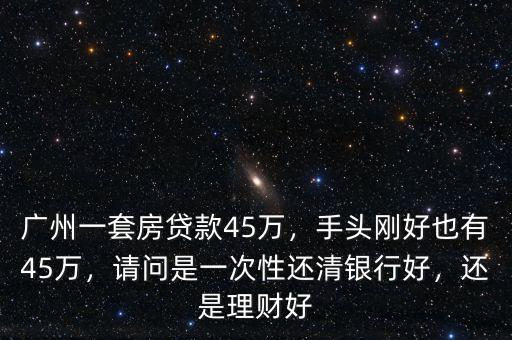 廣州一套房貸款45萬(wàn)，手頭剛好也有45萬(wàn)，請(qǐng)問(wèn)是一次性還清銀行好，還是理財(cái)好
