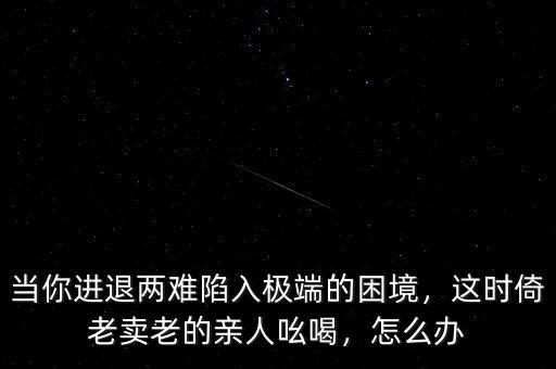 當(dāng)你進(jìn)退兩難陷入極端的困境，這時(shí)倚老賣老的親人吆喝，怎么辦