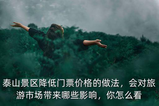 泰山景區(qū)降低門票價格的做法，會對旅游市場帶來哪些影響，你怎么看
