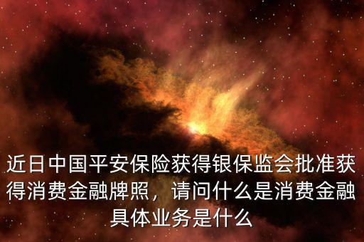 近日中國(guó)平安保險(xiǎn)獲得銀保監(jiān)會(huì)批準(zhǔn)獲得消費(fèi)金融牌照，請(qǐng)問什么是消費(fèi)金融具體業(yè)務(wù)是什么