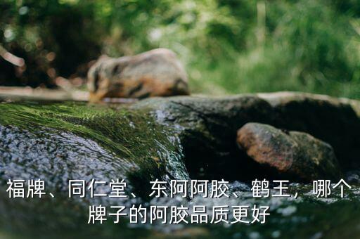 福牌、同仁堂、東阿阿膠、鶴王，哪個(gè)牌子的阿膠品質(zhì)更好