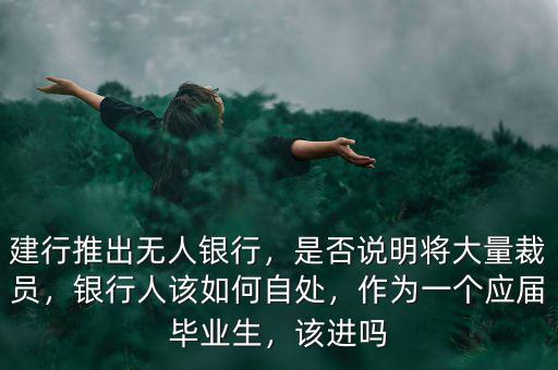建行推出無人銀行，是否說明將大量裁員，銀行人該如何自處，作為一個應屆畢業(yè)生，該進嗎
