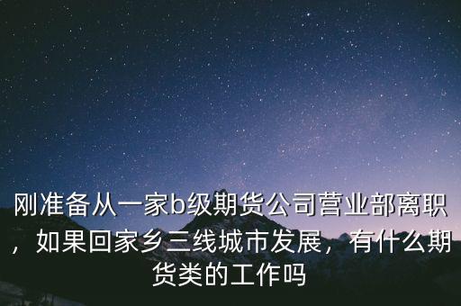 剛準(zhǔn)備從一家b級(jí)期貨公司營(yíng)業(yè)部離職，如果回家鄉(xiāng)三線城市發(fā)展，有什么期貨類的工作嗎