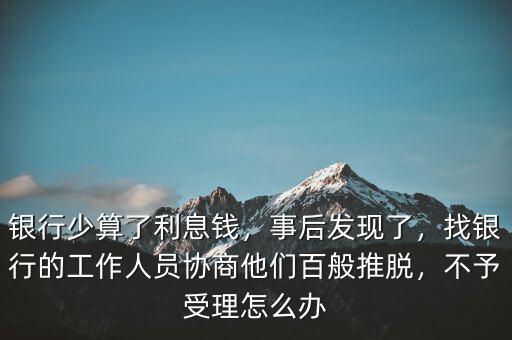 銀行少算了利息錢，事后發(fā)現(xiàn)了，找銀行的工作人員協(xié)商他們百般推脫，不予受理怎么辦