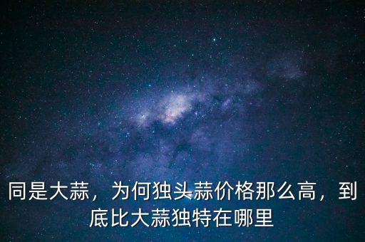 同是大蒜，為何獨(dú)頭蒜價(jià)格那么高，到底比大蒜獨(dú)特在哪里