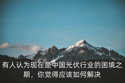 有人認(rèn)為現(xiàn)在是中國光伏行業(yè)的困境之期，你覺得應(yīng)該如何解決