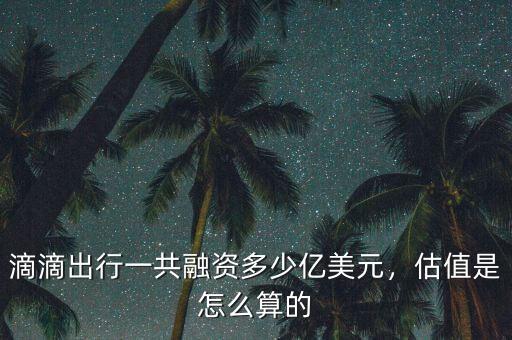 滴滴出行一共融資多少億美元，估值是怎么算的