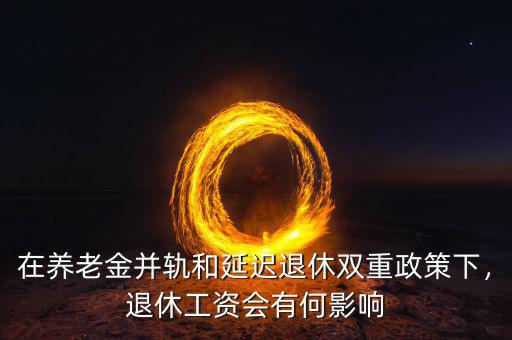 在養(yǎng)老金并軌和延遲退休雙重政策下，退休工資會(huì)有何影響