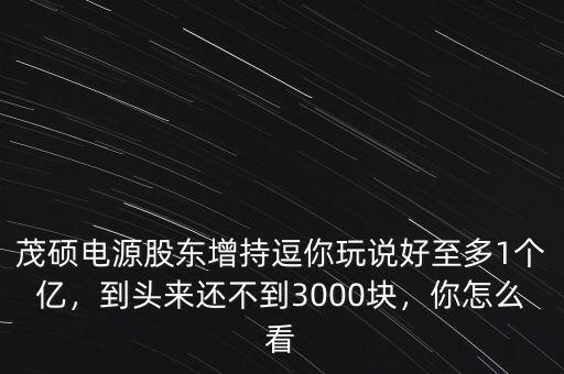 茂碩電源股東增持逗你玩說(shuō)好至多1個(gè)億，到頭來(lái)還不到3000塊，你怎么看