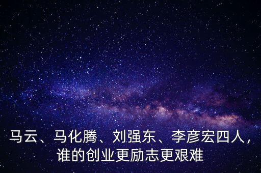 馬云、馬化騰、劉強(qiáng)東、李彥宏四人，誰的創(chuàng)業(yè)更勵(lì)志更艱難