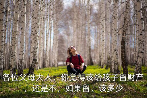 各位父母大人，你覺得該給孩子留財產(chǎn)，還是不，如果留，該多少