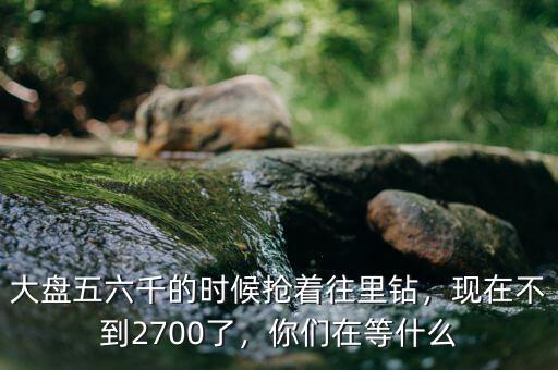 大盤五六千的時(shí)候搶著往里鉆，現(xiàn)在不到2700了，你們在等什么