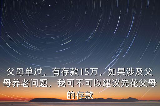 父母單過，有存款15萬，如果涉及父母養(yǎng)老問題，我可不可以建議先花父母的存款