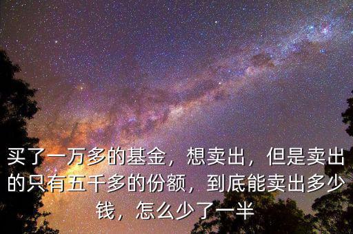 買了一萬多的基金，想賣出，但是賣出的只有五千多的份額，到底能賣出多少錢，怎么少了一半