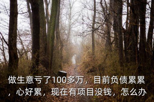 做生意虧了100多萬，目前負(fù)債累累，心好累，現(xiàn)在有項(xiàng)目沒錢，怎么辦
