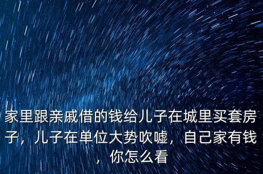 家里跟親戚借的錢給兒子在城里買套房子，兒子在單位大勢吹噓，自己家有錢，你怎么看