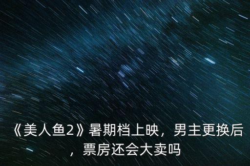 《美人魚2》暑期檔上映，男主更換后，票房還會大賣嗎