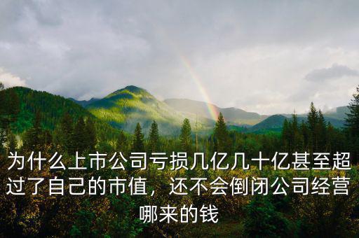 為什么上市公司虧損幾億幾十億甚至超過了自己的市值，還不會(huì)倒閉公司經(jīng)營哪來的錢