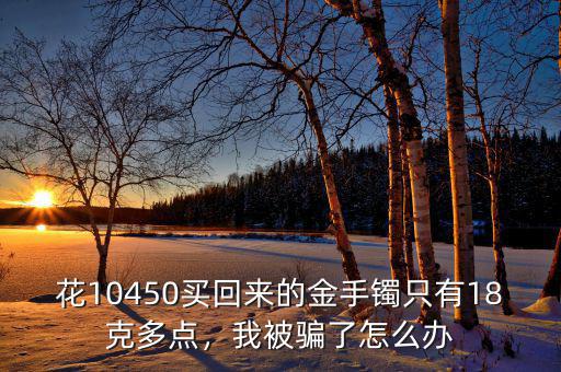 花10450買回來的金手鐲只有18克多點，我被騙了怎么辦