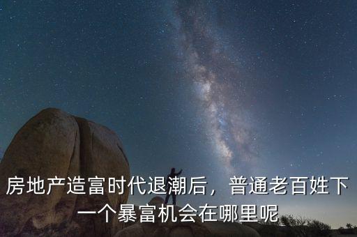 房地產造富時代退潮后，普通老百姓下一個暴富機會在哪里呢