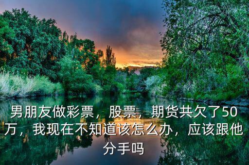 男朋友做彩票，股票，期貨共欠了50萬，我現(xiàn)在不知道該怎么辦，應(yīng)該跟他分手嗎
