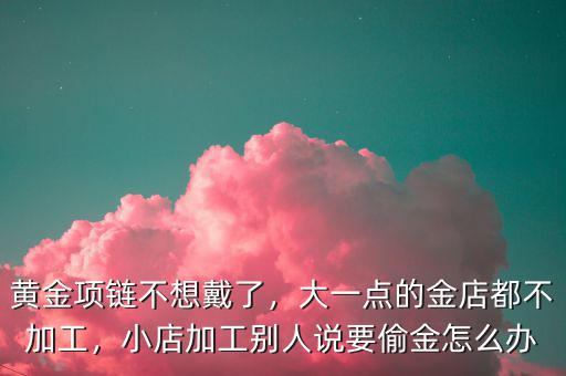 黃金項鏈不想戴了，大一點的金店都不加工，小店加工別人說要偷金怎么辦