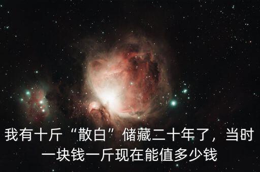 我有十斤“散白”儲(chǔ)藏二十年了，當(dāng)時(shí)一塊錢一斤現(xiàn)在能值多少錢
