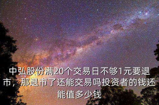 中弘股份滿20個交易日不夠1元要退市，那退市了還能交易嗎投資者的錢還能值多少錢