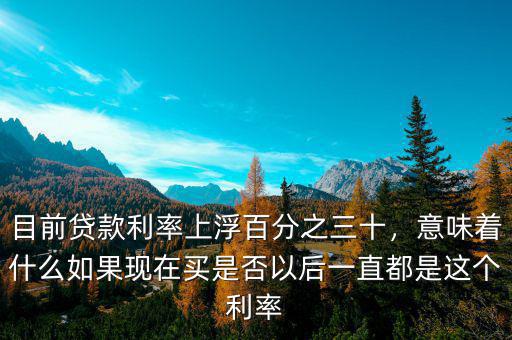 目前貸款利率上浮百分之三十，意味著什么如果現(xiàn)在買是否以后一直都是這個利率