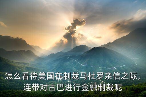 怎么看待美國在制裁馬杜羅親信之際，連帶對古巴進(jìn)行金融制裁呢